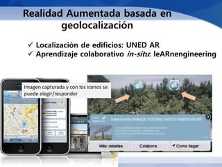 Realidad Aumentada basada en
        geolocalización
  Localización de edificios: UNED AR
  Aprendizaje colaborativo in-situ: leARnengineering



Imagen capturada y con los iconos se
puede elegir/responder
 