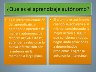 ¿Qué es el aprendizaje autónomo? 
• Es la interestructuración 
del aprendizaje, el 
aprender a aprender de 
manera autónoma, de 
manera activa. Esto es, 
aprender a relacionar la 
nueva información con 
la anterior en la 
memoria a largo plazo. 
 El alumno es autónomo 
cuando se gobierna a sí 
mismo, considerando la 
mejor acción a seguir 
que concierna a todos, 
negociando soluciones 
a determinados 
problemas. Lograr su 
autonomía intelectual. 
 