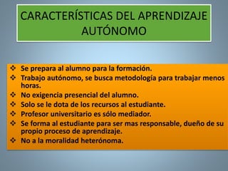 CARACTERÍSTICAS DEL APRENDIZAJE 
AUTÓNOMO 
 Se prepara al alumno para la formación. 
 Trabajo autónomo, se busca metodología para trabajar menos 
horas. 
 No exigencia presencial del alumno. 
 Solo se le dota de los recursos al estudiante. 
 Profesor universitario es sólo mediador. 
 Se forma al estudiante para ser mas responsable, dueño de su 
propio proceso de aprendizaje. 
 No a la moralidad heterónoma. 
 