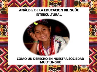 ANÁLISIS DE LA EDUCACION BILINGÜE
           INTERCULTURAL.




COMO UN DERECHO EN NUESTRA SOCIEDAD
           MULTILINGUE
 