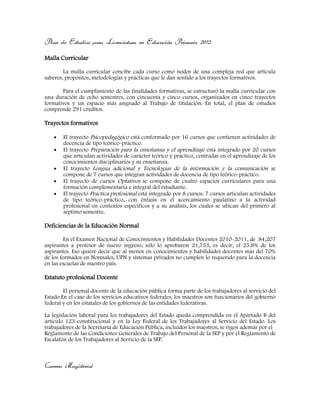Plan de Estudios para Licenciatura en Educación Primaria 2012
Malla Curricular
La malla curricular concibe cada curso como nodos de una compleja red que articula
saberes, propósitos, metodologías y prácticas que le dan sentido a los trayectos formativos.
Para el cumplimiento de las finalidades formativas, se estructuró la malla curricular con
una duración de ocho semestres, con cincuenta y cinco cursos, organizados en cinco trayectos
formativos y un espacio más asignado al Trabajo de titulación. En total, el plan de estudios
comprende 291 créditos.
Trayectos formativos
El trayecto Psicopedagógico está conformado por 16 cursos que contienen actividades de
docencia de tipo teórico-práctico.
El trayecto Preparación para la enseñanza y el aprendizaje está integrado por 20 cursos
que articulan actividades de carácter teórico y práctico, centradas en el aprendizaje de los
conocimientos disciplinarios y su enseñanza.
El trayecto Lengua adicional y Tecnologías de la información y la comunicación se
compone de 7 cursos que integran actividades de docencia de tipo teórico-práctico.
El trayecto de cursos Optativos se compone de cuatro espacios curriculares para una
formación complementaria e integral del estudiante.
El trayecto Práctica profesional está integrado por 8 cursos. 7 cursos articulan actividades
de tipo teórico-práctico, con énfasis en el acercamiento paulatino a la actividad
profesional en contextos específicos y a su análisis, los cuales se ubican del primero al
séptimo semestre.
Deficiencias de la Educación Normal
En el Examen Nacional de Conocimientos y Habilidades Docentes 2010-2011, de 84,207
aspirantes a profesor de nuevo ingreso, sólo lo aprobaron 21,753, es decir, el 25.8% de los
aspirantes. Eso quiere decir que al menos en conocimientos y habilidades docentes más del 70%
de los formados en Normales, UPN y sistemas privados no cumplen lo requerido para la docencia
en las escuelas de nuestro país.
Estatuto profesional Docente
El personal docente de la educación pública forma parte de los trabajadores al servicio del
Estado.En el caso de los servicios educativos federales, los maestros son funcionarios del gobierno
federal y en los estatales de los gobiernos de las entidades federativas.
La legislación laboral para los trabajadores del Estado queda comprendida en el Apartado B del
artículo 123 constitucional y en la Ley Federal de los Trabajadores al Servicio del Estado. Los
trabajadores de la Secretaría de Educación Pública, incluidos los maestros, se rigen además por el
Reglamento de las Condiciones Generales de Trabajo del Personal de la SEP y por el Reglamento de
Escalafón de los Trabajadores al Servicio de la SEP.
Carrera Magisterial
 
