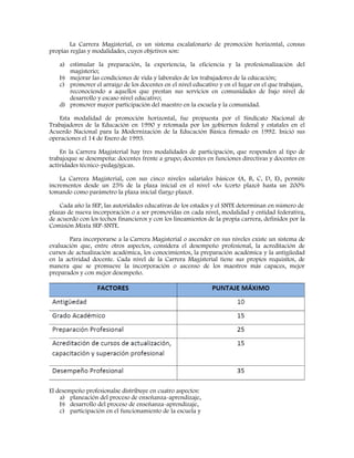 La Carrera Magisterial, es un sistema escalafonario de promoción horizontal, consus
propias reglas y modalidades, cuyos objetivos son:
a) estimular la preparación, la experiencia, la eficiencia y la profesionalización del
magisterio;
b) mejorar las condiciones de vida y laborales de los trabajadores de la educación;
c) promover el arraigo de los docentes en el nivel educativo y en el lugar en el que trabajan,
reconociendo a aquellos que prestan sus servicios en comunidades de bajo nivel de
desarrollo y escaso nivel educativo;
d) promover mayor participación del maestro en la escuela y la comunidad.
Esta modalidad de promoción horizontal, fue propuesta por el Sindicato Nacional de
Trabajadores de la Educación en 1990 y retomada por los gobiernos federal y estatales en el
Acuerdo Nacional para la Modernización de la Educación Básica firmado en 1992. Inició sus
operaciones el 14 de Enero de 1993.
En la Carrera Magisterial hay tres modalidades de participación, que responden al tipo de
trabajoque se desempeña: docentes frente a grupo; docentes en funciones directivas y docentes en
actividades técnico-pedagógicas.
La Carrera Magisterial, con sus cinco niveles salariales básicos (A, B, C, D, E), permite
incrementos desde un 25% de la plaza inicial en el nivel «A» (corto plazo) hasta un 200%
tomando como parámetro la plaza inicial (largo plazo).
Cada año la SEP, las autoridades educativas de los estados y el SNTE determinan en número de
plazas de nueva incorporación o a ser promovidas en cada nivel, modalidad y entidad federativa,
de acuerdo con los techos financieros y con los lineamientos de la propia carrera, definidos por la
Comisión Mixta SEP-SNTE.
Para incorporarse a la Carrera Magisterial o ascender en sus niveles existe un sistema de
evaluación que, entre otros aspectos, considera el desempeño profesional, la acreditación de
cursos de actualización académica, los conocimientos, la preparación académica y la antigüedad
en la actividad docente. Cada nivel de la Carrera Magisterial tiene sus propios requisitos, de
manera que se promueve la incorporación o ascenso de los maestros más capaces, mejor
preparados y con mejor desempeño.
El desempeño profesionalse distribuye en cuatro aspectos:
a) planeación del proceso de enseñanza-aprendizaje,
b) desarrollo del proceso de enseñanza-aprendizaje,
c) participación en el funcionamiento de la escuela y
 