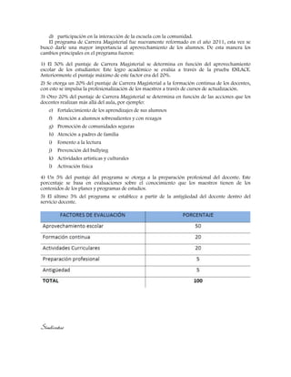 d) participación en la interacción de la escuela con la comunidad.
El programa de Carrera Magisterial fue nuevamente reformado en el año 2011, esta vez se
buscó darle una mayor importancia al aprovechamiento de los alumnos. De esta manera los
cambios principales en el programa fueron:
1) El 50% del puntaje de Carrera Magisterial se determina en función del aprovechamiento
escolar de los estudiantes: Este logro académico se evalúa a través de la prueba ENLACE.
Anteriormente el puntaje máximo de este factor era del 20%.
2) Se otorga un 20% del puntaje de Carrera Magisterial a la formación continua de los docentes,
con esto se impulsa la profesionalización de los maestros a través de cursos de actualización.
3) Otro 20% del puntaje de Carrera Magisterial se determina en función de las acciones que los
docentes realizan más allá del aula, por ejemplo:
e) Fortalecimiento de los aprendizajes de sus alumnos
f) Atención a alumnos sobresalientes y con rezagos
g) Promoción de comunidades seguras
h) Atención a padres de familia
i) Fomento a la lectura
j) Prevención del bullying
k) Actividades artísticas y culturales
l) Activación física
4) Un 5% del puntaje del programa se otorga a la preparación profesional del docente. Este
porcentaje se basa en evaluaciones sobre el conocimiento que los maestros tienen de los
contenidos de los planes y programas de estudios.
5) El último 5% del programa se establece a partir de la antigüedad del docente dentro del
servicio docente.
Sindicatos
 