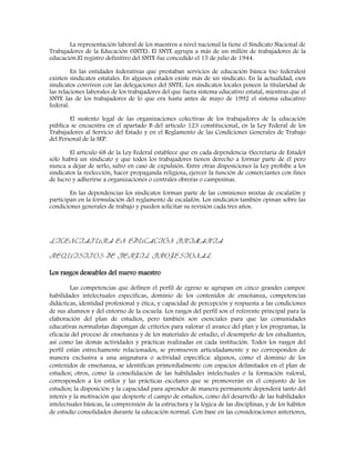 La representación laboral de los maestros a nivel nacional la tiene el Sindicato Nacional de
Trabajadores de la Educación (SNTE). El SNTE agrupa a más de un millón de trabajadores de la
educación.El registro definitivo del SNTE fue concedido el 15 de julio de 1944.
En las entidades federativas que prestaban servicios de educación básica (no federales)
existen sindicatos estatales. En algunos estados existe más de un sindicato. En la actualidad, esos
sindicatos conviven con las delegaciones del SNTE. Los sindicatos locales poseen la titularidad de
las relaciones laborales de los trabajadores del que fuera sistema educativo estatal, mientras que el
SNTE las de los trabajadores de lo que era hasta antes de mayo de 1992 el sistema educativo
federal.
El sustento legal de las organizaciones colectivas de los trabajadores de la educación
pública se encuentra en el apartado B del artículo 123 constitucional, en la Ley Federal de los
Trabajadores al Servicio del Estado y en el Reglamento de las Condiciones Generales de Trabajo
del Personal de la SEP.
El artículo 68 de la Ley Federal establece que en cada dependencia (Secretaría de Estado)
sólo habrá un sindicato y que todos los trabajadores tienen derecho a formar parte de él pero
nunca a dejar de serlo, salvo en caso de expulsión. Entre otras disposiciones la Ley prohíbe a los
sindicatos la reelección, hacer propaganda religiosa, ejercer la función de comerciantes con fines
de lucro y adherirse a organizaciones o centrales obreras o campesinas.
En las dependencias los sindicatos forman parte de las comisiones mixtas de escalafón y
participan en la formulación del reglamento de escalafón. Los sindicatos también opinan sobre las
condiciones generales de trabajo y pueden solicitar su revisión cada tres años.
LICENCIATURA EN EDUCACIÓN PRIMARIA
REQUISITOS DE PERFIL PROFESIONAL
Los rasgos deseables del nuevo maestro
Las competencias que definen el perfil de egreso se agrupan en cinco grandes campos:
habilidades intelectuales específicas, dominio de los contenidos de enseñanza, competencias
didácticas, identidad profesional y ética, y capacidad de percepción y respuesta a las condiciones
de sus alumnos y del entorno de la escuela. Los rasgos del perfil son el referente principal para la
elaboración del plan de estudios, pero también son esenciales para que las comunidades
educativas normalistas dispongan de criterios para valorar el avance del plan y los programas, la
eficacia del proceso de enseñanza y de los materiales de estudio, el desempeño de los estudiantes,
así como las demás actividades y prácticas realizadas en cada institución. Todos los rasgos del
perfil están estrechamente relacionados, se promueven articuladamente y no corresponden de
manera exclusiva a una asignatura o actividad específica: algunos, como el dominio de los
contenidos de enseñanza, se identifican primordialmente con espacios delimitados en el plan de
estudios; otros, como la consolidación de las habilidades intelectuales o la formación valoral,
corresponden a los estilos y las prácticas escolares que se promoverán en el conjunto de los
estudios; la disposición y la capacidad para aprender de manera permanente dependerá tanto del
interés y la motivación que despierte el campo de estudios, como del desarrollo de las habilidades
intelectuales básicas, la comprensión de la estructura y la lógica de las disciplinas, y de los hábitos
de estudio consolidados durante la educación normal. Con base en las consideraciones anteriores,
 