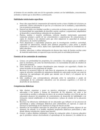 al término de sus estudios cada uno de los egresados contará con las habilidades, conocimientos,
actitudes y valores que se describen a continuación.
Habilidades intelectuales específicas
a. Posee alta capacidad de comprensión del material escrito y tiene el hábito de la lectura; en
particular, valora críticamente lo que lee y lo relaciona con la realidad y, especialmente,
con su práctica profesional.
b. Expresa sus ideas con claridad, sencillez y corrección en forma escrita y oral; en especial,
ha desarrollado las capacidades de describir, narrar, explicar y argumentar, adaptándose
al desarrollo y características culturales de sus alumnos.
c. Plantea, analiza y resuelve problemas, enfrenta desafíos intelectuales generando
respuestas propias a partir de sus conocimientos y experiencias. En consecuencia, es
capaz de orientar a sus alumnos para que éstos adquieran la capacidad de analizar
situaciones y de resolver problemas.
d. Tiene disposición y capacidades propicias para la investigación científica: curiosidad,
capacidad de observación, método para plantear preguntas y para poner a prueba
respuestas, y reflexión crítica. Aplica esas capacidades para mejorar los resultados de su
labor educativa.
e. Localiza, selecciona y utiliza información de diverso tipo, tanto de fuentes escritas como
de material audiovisual, en especial la que necesita para su actividad profesional.
Dominio de los contenidos de enseñanza
a. Conoce con profundidad los propósitos, los contenidos y los enfoques que se establecen
para la enseñanza, así como las interrelaciones y la racionalidad del plan de estudios de
educación primaria.
b. Tiene dominio de los campos disciplinarios para manejar con seguridad y fluidez los
temas incluidos en los programas de estudio.
c. Reconoce la secuencia lógica de cada línea de asignaturas de educación primaria y es
capaz de articular contenidos de asignaturas distintas de cada grado escolar, así como de
relacionar los aprendizajes del grado que atiende con el nivel y el conjunto de la
educación básica.
d. Sabe establecer una correspondencia adecuada entre la naturaleza y grado de
complejidad de los contenidos educativos con los procesos cognitivos y el nivel de
desarrollo de sus alumnos.
Competencias didácticas
a. Sabe diseñar, organizar y poner en práctica estrategias y actividades didácticas,
adecuadas a los grados y formas de desarrollo de los alumnos, así como a las
características sociales y culturales de éstos y de su entorno familiar, con el fin de que los
educandos alcancen los propósitos de conocimiento, de desarrollo de habilidades y de
formación valoral establecidos en los lineamientos y planes de estudio de la educación
primaria.
b. Reconoce las diferencias individuales de los educandos que influyen en los procesos de
aprendizaje y aplica estrategias didácticas para estimularlos; en especial, es capaz de
favorecer el aprendizaje de los alumnos en riesgo de fracaso escolar.
c. Identifica las necesidades especiales de educación que pueden presentar algunos de sus
alumnos, las atiende, si es posible, mediante propuestas didácticas particulares y sabe
dónde obtener orientación y apoyo para hacerlo.
d. Conoce y aplica distintas estrategias y formas de evaluación sobre el proceso educativo
que le permiten valorar efectivamente el aprendizaje de los alumnos y la calidad de su
 