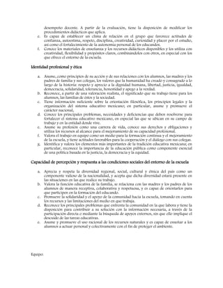 desempeño docente. A partir de la evaluación, tiene la disposición de modificar los
procedimientos didácticos que aplica.
e. Es capaz de establecer un clima de relación en el grupo que favorece actitudes de
confianza, autoestima, respeto, disciplina, creatividad, curiosidad y placer por el estudio,
así como el fortalecimiento de la autonomía personal de los educandos.
f. Conoce los materiales de enseñanza y los recursos didácticos disponibles y los utiliza con
creatividad, flexibilidad y propósitos claros, combinándolos con otros, en especial con los
que ofrece el entorno de la escuela.
Identidad profesional y ética
a. Asume, como principios de su acción y de sus relaciones con los alumnos, las madres y los
padres de familia y sus colegas, los valores que la humanidad ha creado y consagrado a lo
largo de la historia: respeto y aprecio a la dignidad humana, libertad, justicia, igualdad,
democracia, solidaridad, tolerancia, honestidad y apego a la verdad.
b. Reconoce, a partir de una valoración realista, el significado que su trabajo tiene para los
alumnos, las familias de éstos y la sociedad.
c. Tiene información suficiente sobre la orientación filosófica, los principios legales y la
organización del sistema educativo mexicano; en particular, asume y promueve el
carácter nacional,
d. Conoce los principales problemas, necesidades y deficiencias que deben resolverse para
fortalecer el sistema educativo mexicano, en especial las que se ubican en su campo de
trabajo y en la entidad donde vive.
e. Asume su profesión como una carrera de vida, conoce sus derechos y obligaciones y
utiliza los recursos al alcance para el mejoramiento de su capacidad profesional.
f. Valora el trabajo en equipo como un medio para la formación continua y el mejoramiento
de la escuela, y tiene actitudes favorables para la cooperación y el diálogo con sus colegas.
g. Identifica y valora los elementos más importantes de la tradición educativa mexicana; en
particular, reconoce la importancia de la educación pública como componente esencial
de una política basada en la justicia, la democracia y la equidad.
Capacidad de percepción y respuesta a las condiciones sociales del entorno de la escuela
a. Aprecia y respeta la diversidad regional, social, cultural y étnica del país como un
componente valioso de la nacionalidad, y acepta que dicha diversidad estará presente en
las situaciones en las que realice su trabajo.
b. Valora la función educativa de la familia, se relaciona con las madres y los padres de los
alumnos de manera receptiva, colaborativa y respetuosa, y es capaz de orientarlos para
que participen en la formación del educando.
c. Promueve la solidaridad y el apoyo de la comunidad hacia la escuela, tomando en cuenta
los recursos y las limitaciones del medio en que trabaja.
d. Reconoce los principales problemas que enfrenta la comunidad en la que labora y tiene la
disposición para contribuir a su solución con la información necesaria, a través de la
participación directa o mediante la búsqueda de apoyos externos, sin que ello implique el
descuido de las tareas educativas.
e. Asume y promueve el uso racional de los recursos naturales y es capaz de enseñar a los
alumnos a actuar personal y colectivamente con el fin de proteger el ambiente.
Equipo:
 
