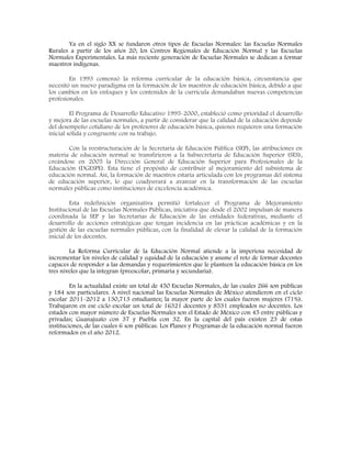 Ya en el siglo XX se fundaron otros tipos de Escuelas Normales: las Escuelas Normales
Rurales a partir de los años 20; los Centros Regionales de Educación Normal y las Escuelas
Normales Experimentales. La más reciente generación de Escuelas Normales se dedican a formar
maestros indígenas.
En 1993 comenzó la reforma curricular de la educación básica, circunstancia que
necesitó un nuevo paradigma en la formación de los maestros de educación básica, debido a que
los cambios en los enfoques y los contenidos de la currícula demandaban nuevas competencias
profesionales.
El Programa de Desarrollo Educativo 1995-2000, estableció como prioridad el desarrollo
y mejora de las escuelas normales, a partir de considerar que la calidad de la educación depende
del desempeño cotidiano de los profesores de educación básica, quienes requieren una formación
inicial sólida y congruente con su trabajo.
Con la reestructuración de la Secretaría de Educación Pública (SEP), las atribuciones en
materia de educación normal se transfirieron a la Subsecretaría de Educación Superior (SES),
creándose en 2005 la Dirección General de Educación Superior para Profesionales de la
Educación (DGESPE). Ésta tiene el propósito de contribuir al mejoramiento del subsistema de
educación normal. Así, la formación de maestros estaría articulada con los programas del sistema
de educación superior, lo que coadyuvará a avanzar en la transformación de las escuelas
normales públicas como instituciones de excelencia académica.
Esta redefinición organizativa permitió fortalecer el Programa de Mejoramiento
Institucional de las Escuelas Normales Públicas, iniciativa que desde el 2002 impulsan de manera
coordinada la SEP y las Secretarías de Educación de las entidades federativas, mediante el
desarrollo de acciones estratégicas que tengan incidencia en las prácticas académicas y en la
gestión de las escuelas normales públicas, con la finalidad de elevar la calidad de la formación
inicial de los docentes.
La Reforma Curricular de la Educación Normal atiende a la imperiosa necesidad de
incrementar los niveles de calidad y equidad de la educación y asume el reto de formar docentes
capaces de responder a las demandas y requerimientos que le planteen la educación básica en los
tres niveles que la integran (preescolar, primaria y secundaria).
En la actualidad existe un total de 450 Escuelas Normales, de las cuales 266 son públicas
y 184 son particulares. A nivel nacional las Escuelas Normales de México atendieron en el ciclo
escolar 2011-2012 a 130,713 estudiantes; la mayor parte de los cuales fueron mujeres (71%).
Trabajaron en ese ciclo escolar un total de 16321 docentes y 8531 empleados no docentes. Los
estados con mayor número de Escuelas Normales son el Estado de México con 45 entre públicas y
privadas; Guanajuato con 37 y Puebla con 32. En la capital del país existen 23 de estas
instituciones, de las cuales 6 son públicas. Los Planes y Programas de la educación normal fueron
reformados en el año 2012.
 