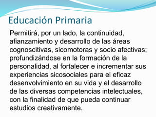 Educación Primaria 
Permitirá, por un lado, la continuidad, 
afianzamiento y desarrollo de las áreas 
cognoscitivas, sicomotoras y socio afectivas; 
profundizándose en la formación de la 
personalidad, al fortalecer e incrementar sus 
experiencias sicosociales para el eficaz 
desenvolvimiento en su vida y el desarrollo 
de las diversas competencias intelectuales, 
con la finalidad de que pueda continuar 
estudios creativamente. 
 