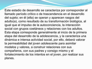 Este estadio de desarrollo se caracteriza por corresponder al 
llamado período crítico o de trascendencia en el desarrollo 
del sujeto; en él (ella) se operan y aparecen rasgos del 
adulto(a), como resultado de su transformación biológica, al 
igual que el impulso de la autoconciencia, la interacción 
social con grupos coetáneos y relaciones con los adultos. 
Esta etapa corresponde generalmente al inicio de la primera 
etapa del desarrollo de la adolescencia, y la caracteriza una 
dinámica e intensa actividad social, por ello, deberá valorar 
la permeabilidad del joven adolescente para asimilar 
modelos y valores, a construir relaciones con sus 
compañeros, con sus padres y consigo mismo y el 
fortalecimiento de los intentos en el joven, por realizar sus 
planes. 
 