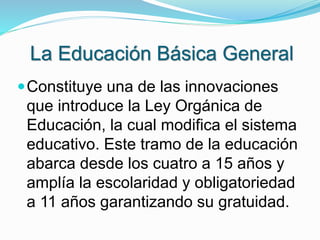 La Educación Básica General 
Constituye una de las innovaciones 
que introduce la Ley Orgánica de 
Educación, la cual modifica el sistema 
educativo. Este tramo de la educación 
abarca desde los cuatro a 15 años y 
amplía la escolaridad y obligatoriedad 
a 11 años garantizando su gratuidad. 
 