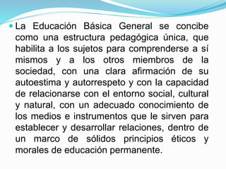  La Educación Básica General se concibe 
como una estructura pedagógica única, que 
habilita a los sujetos para comprenderse a sí 
mismos y a los otros miembros de la 
sociedad, con una clara afirmación de su 
autoestima y autorrespeto y con la capacidad 
de relacionarse con el entorno social, cultural 
y natural, con un adecuado conocimiento de 
los medios e instrumentos que le sirven para 
establecer y desarrollar relaciones, dentro de 
un marco de sólidos principios éticos y 
morales de educación permanente. 
 