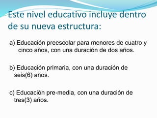 Este nivel educativo incluye dentro 
de su nueva estructura: 
a) Educación preescolar para menores de cuatro y 
cinco años, con una duración de dos años. 
b) Educación primaria, con una duración de 
seis(6) años. 
c) Educación pre‐media, con una duración de 
tres(3) años. 
 