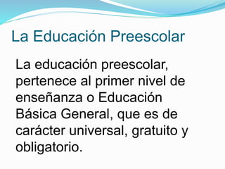 La Educación Preescolar 
La educación preescolar, 
pertenece al primer nivel de 
enseñanza o Educación 
Básica General, que es de 
carácter universal, gratuito y 
obligatorio. 
 