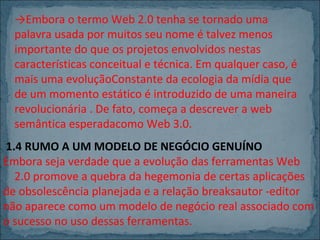 →Embora o termo Web 2.0 tenha se tornado uma
palavra usada por muitos seu nome é talvez menos
importante do que os projetos envolvidos nestas
características conceitual e técnica. Em qualquer caso, é
mais uma evoluçãoConstante da ecologia da mídia que
de um momento estático é introduzido de uma maneira
revolucionária . De fato, começa a descrever a web
semântica esperadacomo Web 3.0.
1.4 RUMO A UM MODELO DE NEGÓCIO GENUÍNO
Embora seja verdade que a evolução das ferramentas Web
2.0 promove a quebra da hegemonia de certas aplicações
de obsolescência planejada e a relação breaksautor -editor
não aparece como um modelo de negócio real associado com
o sucesso no uso dessas ferramentas.

 