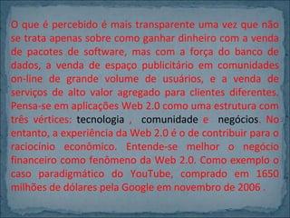 O que é percebido é mais transparente uma vez que não
se trata apenas sobre como ganhar dinheiro com a venda
de pacotes de software, mas com a força do banco de
dados, a venda de espaço publicitário em comunidades
on-line de grande volume de usuários, e a venda de
serviços de alto valor agregado para clientes diferentes.
Pensa-se em aplicações Web 2.0 como uma estrutura com
três vértices: tecnologia , comunidade e negócios. No
entanto, a experiência da Web 2.0 é o de contribuir para o
raciocínio econômico. Entende-se melhor o negócio
financeiro como fenômeno da Web 2.0. Como exemplo o
caso paradigmático do YouTube, comprado em 1650
milhões de dólares pela Google em novembro de 2006 .

 