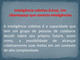 Inteligência coletiva (Lévy), Um
ciberespaço que conecta inteligências
A inteligência coletiva é a capacidade que
tem um grupo de pessoas de colaborar
decidir sobre seu próprio futuro, assim
como, a possibilidade de alcançar
coletivamente suas metas em um contexto
de alta complexidade.

 