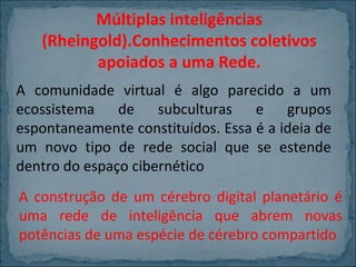 Múltiplas inteligências
(Rheingold).Conhecimentos coletivos
apoiados a uma Rede.
A comunidade virtual é algo parecido a um
ecossistema de subculturas e grupos
espontaneamente constituídos. Essa é a ideia de
um novo tipo de rede social que se estende
dentro do espaço cibernético
A construção de um cérebro digital planetário é
uma rede de inteligência que abrem novas
potências de uma espécie de cérebro compartido

 