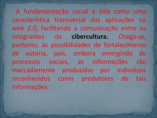 A fundamentação social é tida como uma
característica transversal das aplicações na
web 2.0, facilitando a comunicação entre os
integrantes da cibercultura. Chega-se,
portanto, às possibilidades de fortalecimento
de autoria, pois, embora emergindo de
processos sociais, as informações são
marcadamente produzidas por indivíduos
reconhecidos como produtores de tais
informações.

 