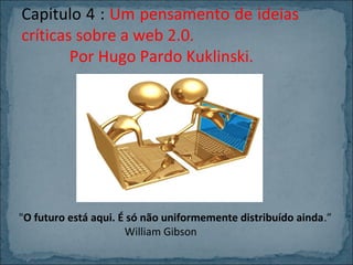 Capitulo 4 : Um pensamento de ideias
críticas sobre a web 2.0.
Por Hugo Pardo Kuklinski.

"O futuro está aqui. É só não uniformemente distribuído ainda.”
William Gibson

 