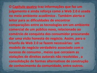 O Capítulo quatro traz informações que faz um
julgamento e ainda reforça como a Web 2.0 é usada
no meio ambiente acadêmico . Também alerta o
leitor para as dificuldades de encontrar
comparações entre as tecnologias em um ambiente
comercial de um público novo, relacionado ao
comércio de conquista dos consumidor procurando
dar uma visão honesta do negócio. Assim, para o
triunfo da Web 2.0 se fazem necessárias: um
modelo de negócio verdadeiro associado com o
sucesso de consumo , meios que cerceiem as
violações de direitos autorais não resolvidas , a
consolidação de formas alternativas de construção
de conhecimento da comunidade, entre outros.

 