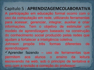 Capitulo 5 : APRENDIZAGEMCOLABORATIVA
A participação em educação formal ocorro com o
uso da computação em rede, utilizando ferramentas
para acessar, gerenciar, integrar, auxiliar e criar
informações. Tem o objetivo de estimular um
modelo de aprendizagem baseado na construção
do conhecimento social produzido pelas redes que
ajudam a fortalecer a inteligência coletiva.
Johnson propõe três formas diferentes de
aprendizagem:
Aprender fazendo – uso de ferramentas que
permitem aos alunos o ensino da leitura
escrevendo na web, sob o princípio de tentativa e
erro com a revisão e correção do professor;

 