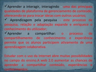 Aprender a interagir, interagindo - uma das principais
qualidades de plataforma de gerenciamento de conteúdo,
oferecendo-se para trocar ideias com outros usuários;
 Aprendizagem pela pesquisa - este processo de
pesquisa, relação e adaptação expande e enriquece o
conhecimento do utilizador;
Aprender
a
compartilhar:
o
processo
de
compartilhamento de conhecimento e experiência
permite que os alunos participem ativamente de uma
aprendizagem colaborativa.
Estudar com o uso da Internet abre muitas possibilidades
no campo do ensino.A web 2.0 aumentar as chances de
aprender a compartilhar conteúdo, experiências e
conhecimentos.

 