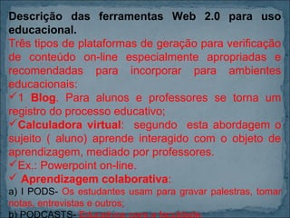 Descrição das ferramentas Web 2.0 para uso
educacional.
Três tipos de plataformas de geração para verificação
de conteúdo on-line especialmente apropriadas e
recomendadas para incorporar para ambientes
educacionais:
1 Blog. Para alunos e professores se torna um
registro do processo educativo;
Calculadora virtual: segundo esta abordagem o
sujeito ( aluno) aprende interagido com o objeto de
aprendizagem, mediado por professores.
Ex.: Powerpoint on-line.
 Aprendizagem colaborativa:
a) I PODS- Os estudantes usam para gravar palestras, tomar
notas, entrevistas e outros;
b) PODCASTS- Educativos para a faculdade.

 