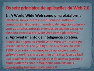 1 . A World Wide Web como uma plataforma.

Exceto o Linux e outras, a indústria de software
computacional possui um modelo de negócio exclusivo
com os direitos autorais e vendas de regime exclusivo
absoluto com a Word Wide Web como plataforma.

2. Aproveitamento de inteligência coletiva.

A idéia da origem da World Wide Web ser um código
aberto .Berners- Lee (2000) criou a Web no início de
1990 .Com esta nova geração de aplicações web, o
software on-line cria a partir de uma interface de fácil
uso escalávelde valor agregado e de acesso gratuito e
ainda podemos citar a Wikipédia uma das mais
importantes ferramenta da web 2.0

 