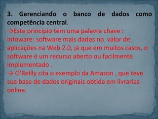 3. Gerenciando o banco de dados como
competência central.
→Este princípio tem uma palavra chave :
infoware: software mais dados no valor de
aplicações na Web 2.0, já que em muitos casos, o
software é um recurso aberto ou facilmente
implementado .
→ O'Reilly cita o exemplo da Amazon , que teve
sua base de dados originais obtida em livrarias
online.

 