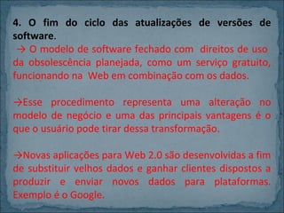4. O fim do ciclo das atualizações de versões de
software.
→ O modelo de software fechado com direitos de uso
da obsolescência planejada, como um serviço gratuito,
funcionando na Web em combinação com os dados.
→Esse procedimento representa uma alteração no
modelo de negócio e uma das principais vantagens é o
que o usuário pode tirar dessa transformação.
→Novas aplicações para Web 2.0 são desenvolvidas a fim
de substituir velhos dados e ganhar clientes dispostos a
produzir e enviar novos dados para plataformas.
Exemplo é o Google.

 
