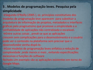 5 . Modelos de programação leves. Pesquisa pela
simplicidade

→Segundo O'Reilly (2005 ), os princípios constitutivos dos
modelos de programação leve aparecem para substituir a
arquitetura de informação de projetos, metadados e interfaces
gráficas pelo pragmatismo que promove a simplicidade e a
confiabilidade de aplicações não centralizada e escalável.
→Entre outras coisas , prevê-se que as aplicações
crescem sem complicações para o desenvolvimento e o usuário
pode ver o conteúdo na plataforma sem precisar que o
desenvolvedor venha dispô-lo.
→Esse modelos de programação leves enfatiza a redução de
complexidade ,onde menos é mais , evitando especificações
excessivas e funções do software
fechado.Um exemplo são as aplicações existentes em torno do
Google Maps.

 