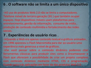 6 . O software não se limita a um único dispositivo
.

→O uso de produtos Web 2.0 não se limita a computadores.
Telefone móvel de terceira geração (3G ) que também ocupar
espaços. Hoje dispositivos móveis usam plataformas para
entretenimento, gestão da informação, consumo de mídia ,
produção de conteúdo multimídia e fortalecimento das redes
sociais.

7 . Experiências de usuário ricas .

→Quando a Web era apenas conteúdo textual e gráficos animados ,
em 1996 apareceu o Flash Macromídia para dar ao usuário uma
experiência mais generosa a nível de gráficos.
→Se você pensar sobre o conteúdo dinâmico podemos citar
ferramentas clássicas para produzir sites como o Dreamweaver e
Flash que oferecem a possibilidade de criar um projeto complexo
com conteúdo dinâmico mediante HTML, CSS e programação,
ficando para trás aplicações em favor da dos produtos Web 2.0.

 