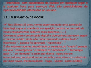 →Interfaces com capacidade de acesso em qualquer lugar e
a qualquer hora para serviços Web são possibilidades de
operacionalidade oferecidas ao usuário.
1.3 . LEI SEMÁNTICA DE MOORE
→" Nos últimos 25 anos, temos experimentado uma aceleração
tecnológica que se manifesta em aparição constte no mercado de
novos equipamentos cada vez mais poderosa. ( ... )
Conversas sobre comunicação digital e ciberculturas parecem seguir
o mesmo padrão: ainda não tinha terminado a definição do "
hipertexto ", quando foi aprovada " hipermídia”. "
E eles estavam apenas descobrindo os segredos do "media" quando
ela veio " convergência " e também os "interfaces" , " tecnologia
push ", " on- demand" e assim por diante . Agora vieram
enunciadores que abandonaram os velhos conceitos e os substituiu
por mais novos. (Pardo Kuklinski , Hugo, . Scolari , Carlos (2006)) .

 