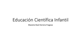 Educación Científica Infantil
Maestro Raúl Herrera Fragoso
 