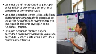 • Los niños tienen la capacidad de participar
en las prácticas científicas y desarrollar la
comprensión a nivel conceptual.
• Los niños pequeños tienen la capacidad para
el aprendizaje conceptual y la capacidad de
utilizar las habilidades de razonamiento y la
investigación mientras investigan cómo
funciona el mundo.
• Los niños pequeños también pueden
aprender a organizar y comunicar lo que han
aprendido, y saber la diferencia entre ideas
concretas y abstractas.
 