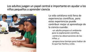Los adultos juegan un papel central e importante en ayudar a los
niños pequeños a aprender ciencia
La vida cotidiana está llena de
experiencias científicas, pero
estas experiencias puede
contribuir mejor al aprendizaje de
la ciencia cuando:
-un adulto prepara el ambiente
para la exploración científica,
-centra las observaciones de los
niños, y
-proporciona tiempo para hablar de
lo que fue hecho y visto.
 
