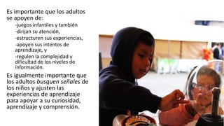 Es importante que los adultos
se apoyen de:
-juegos infantiles y también
-dirijan su atención,
-estructuren sus experiencias,
-apoyen sus intentos de
aprendizaje, y
-regulen la complejidad y
dificultad de los niveles de
información.
Es igualmente importante que
los adultos busquen señales de
los niños y ajusten las
experiencias de aprendizaje
para apoyar a su curiosidad,
aprendizaje y comprensión.
 