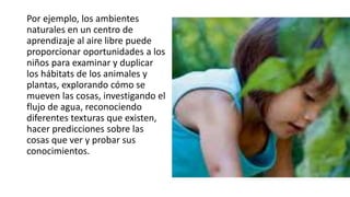 Por ejemplo, los ambientes
naturales en un centro de
aprendizaje al aire libre puede
proporcionar oportunidades a los
niños para examinar y duplicar
los hábitats de los animales y
plantas, explorando cómo se
mueven las cosas, investigando el
flujo de agua, reconociendo
diferentes texturas que existen,
hacer predicciones sobre las
cosas que ver y probar sus
conocimientos.
 