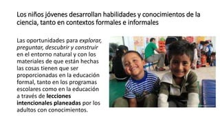Los niños jóvenes desarrollan habilidades y conocimientos de la
ciencia, tanto en contextos formales e informales
Las oportunidades para explorar,
preguntar, descubrir y construir
en el entorno natural y con los
materiales de que están hechas
las cosas tienen que ser
proporcionadas en la educación
formal, tanto en los programas
escolares como en la educación
a través de lecciones
intencionales planeadas por los
adultos con conocimientos.
 