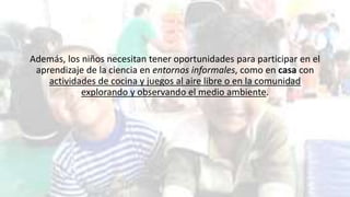Además, los niños necesitan tener oportunidades para participar en el
aprendizaje de la ciencia en entornos informales, como en casa con
actividades de cocina y juegos al aire libre o en la comunidad
explorando y observando el medio ambiente.
 