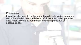 Por ejemplo
Investigar el concepto de luz y sombras durante varias semanas
con una variedad de materiales y múltiples actividades permitirá
a los niños volver a experimentar y volver a participar en
observaciones.
 