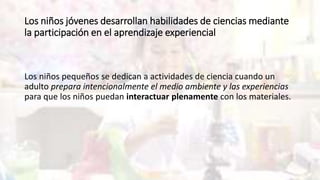 Los niños jóvenes desarrollan habilidades de ciencias mediante
la participación en el aprendizaje experiencial
Los niños pequeños se dedican a actividades de ciencia cuando un
adulto prepara intencionalmente el medio ambiente y las experiencias
para que los niños puedan interactuar plenamente con los materiales.
 