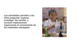 Las actividades permiten a los
niños preguntar, explorar,
investigar, dar sentido, y
construir explicaciones
organizando el conocimiento de
los materiales manejados.
 