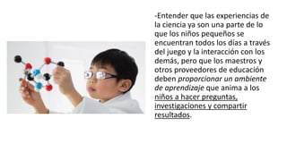 -Entender que las experiencias de
la ciencia ya son una parte de lo
que los niños pequeños se
encuentran todos los días a través
del juego y la interacción con los
demás, pero que los maestros y
otros proveedores de educación
deben proporcionar un ambiente
de aprendizaje que anima a los
niños a hacer preguntas,
investigaciones y compartir
resultados.
 