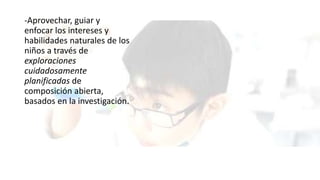 -Aprovechar, guiar y
enfocar los intereses y
habilidades naturales de los
niños a través de
exploraciones
cuidadosamente
planificadas de
composición abierta,
basados en la investigación.
 