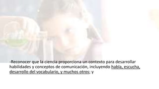 -Reconocer que la ciencia proporciona un contexto para desarrollar
habilidades y conceptos de comunicación, incluyendo habla, escucha,
desarrollo del vocabulario, y muchos otros; y
 