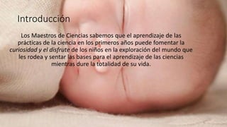 Introducción
Los Maestros de Ciencias sabemos que el aprendizaje de las
prácticas de la ciencia en los primeros años puede fomentar la
curiosidad y el disfrute de los niños en la exploración del mundo que
les rodea y sentar las bases para el aprendizaje de las ciencias
mientras dure la totalidad de su vida.
 