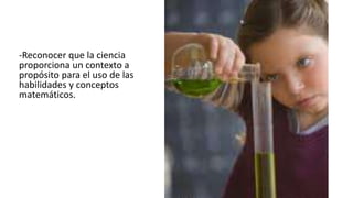 -Reconocer que la ciencia
proporciona un contexto a
propósito para el uso de las
habilidades y conceptos
matemáticos.
 