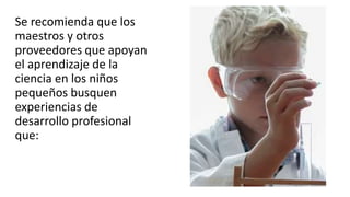 Se recomienda que los
maestros y otros
proveedores que apoyan
el aprendizaje de la
ciencia en los niños
pequeños busquen
experiencias de
desarrollo profesional
que:
 