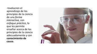 -Involucren el
aprendizaje de los
principios de la ciencia
de una forma
interactiva, con
enfoque práctico, lo
que les permite
enseñar acerca de los
principios de la ciencia
adecuadamente y con
conocimiento de
causa.
 